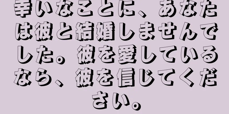 幸いなことに、あなたは彼と結婚しませんでした。彼を愛しているなら、彼を信じてください。
