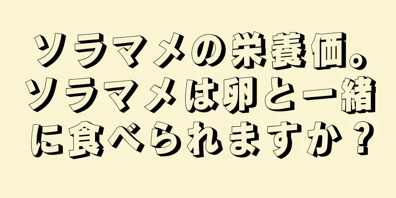 ソラマメの栄養価。ソラマメは卵と一緒に食べられますか？