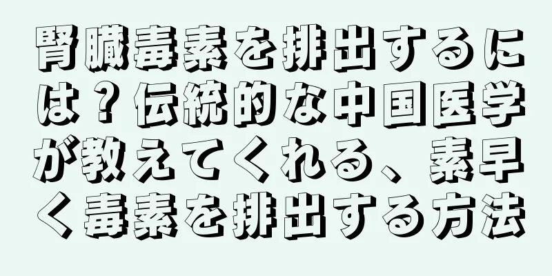 腎臓毒素を排出するには？伝統的な中国医学が教えてくれる、素早く毒素を排出する方法