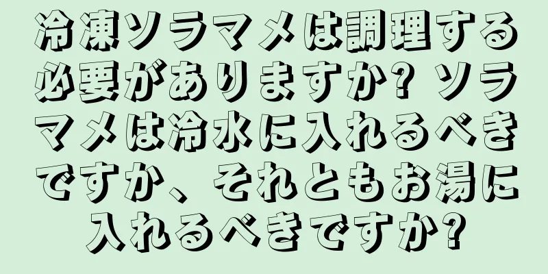 冷凍ソラマメは調理する必要がありますか? ソラマメは冷水に入れるべきですか、それともお湯に入れるべきですか?