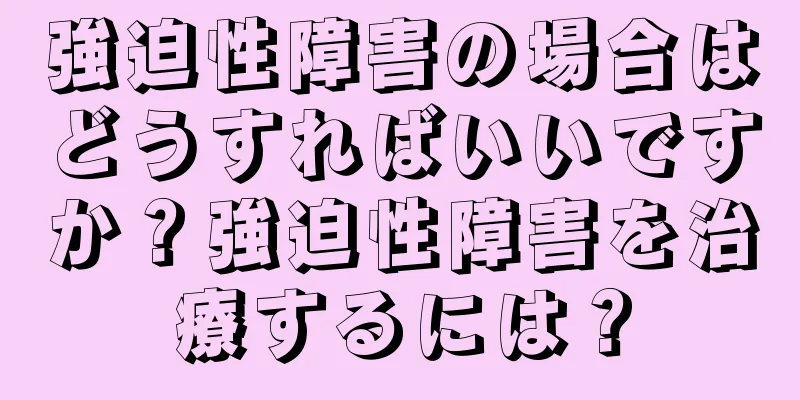 強迫性障害の場合はどうすればいいですか？強迫性障害を治療するには？