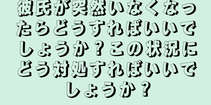 彼氏が突然いなくなったらどうすればいいでしょうか？この状況にどう対処すればいいでしょうか？