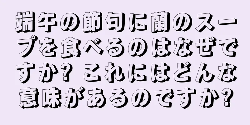 端午の節句に蘭のスープを食べるのはなぜですか? これにはどんな意味があるのですか?