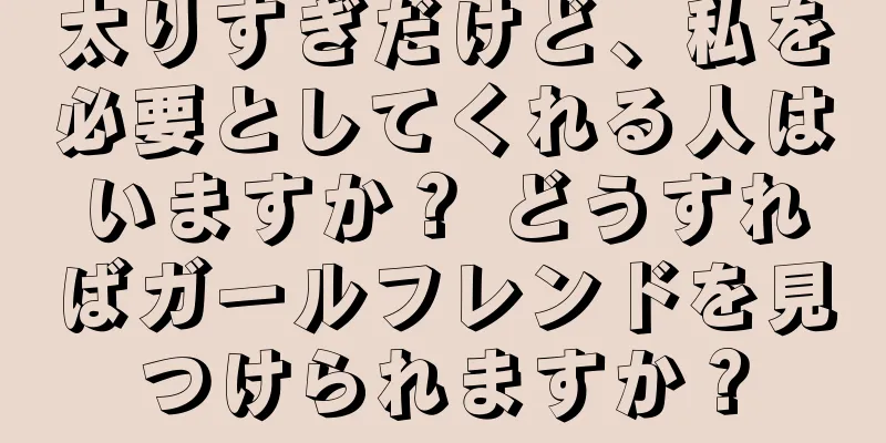 太りすぎだけど、私を必要としてくれる人はいますか？ どうすればガールフレンドを見つけられますか？