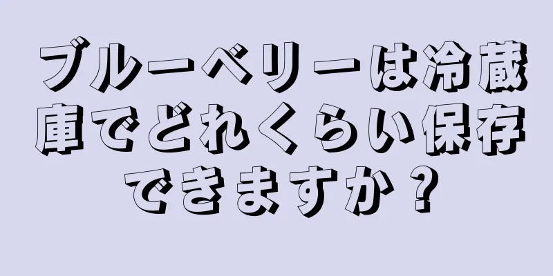 ブルーベリーは冷蔵庫でどれくらい保存できますか？
