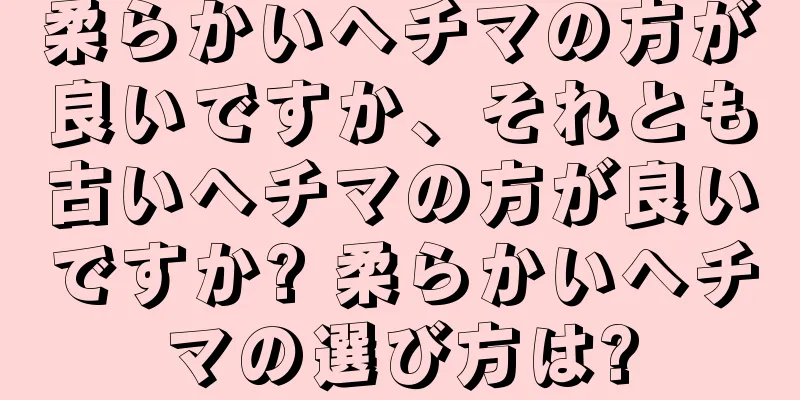 柔らかいヘチマの方が良いですか、それとも古いヘチマの方が良いですか? 柔らかいヘチマの選び方は?