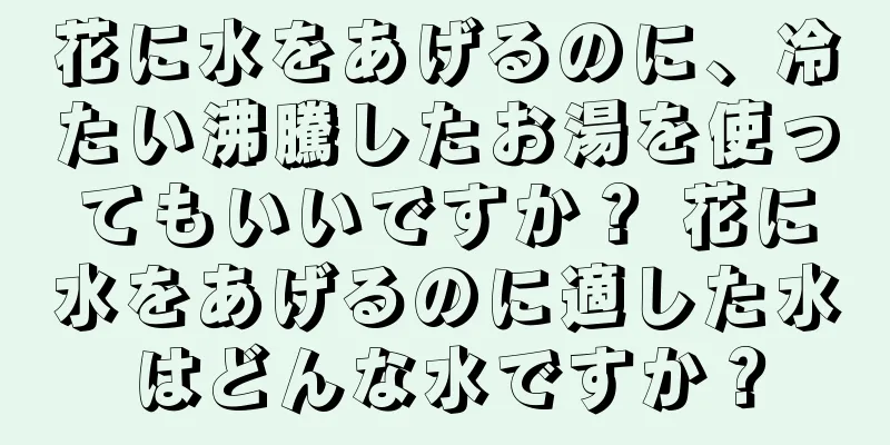 花に水をあげるのに、冷たい沸騰したお湯を使ってもいいですか？ 花に水をあげるのに適した水はどんな水ですか？