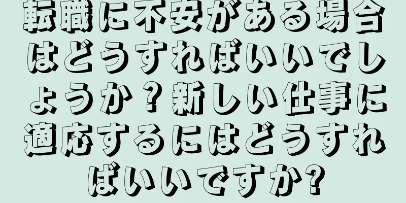 転職に不安がある場合はどうすればいいでしょうか？新しい仕事に適応するにはどうすればいいですか?