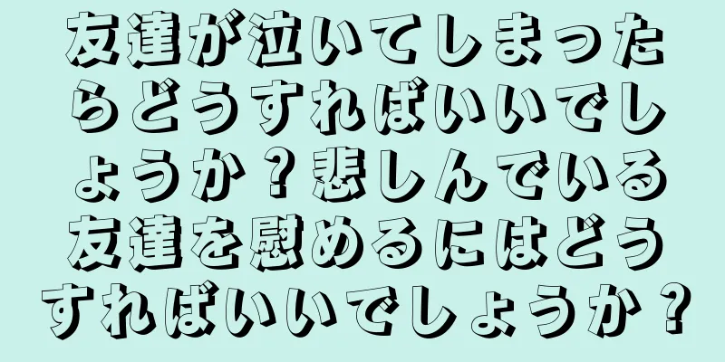 友達が泣いてしまったらどうすればいいでしょうか？悲しんでいる友達を慰めるにはどうすればいいでしょうか？