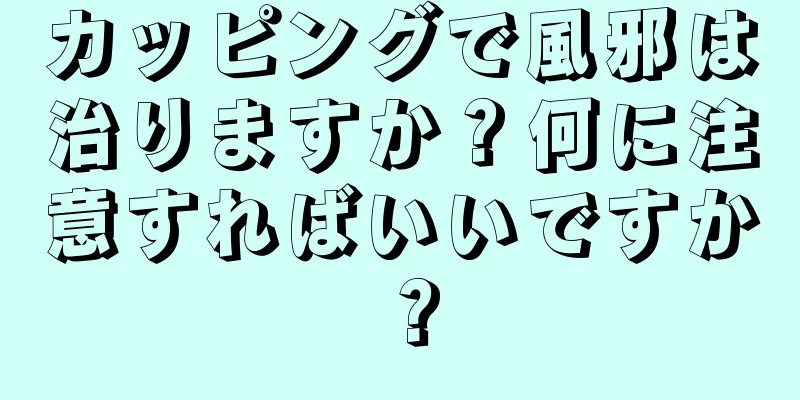 カッピングで風邪は治りますか？何に注意すればいいですか？