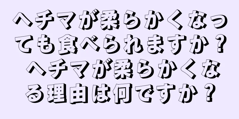 ヘチマが柔らかくなっても食べられますか？ ヘチマが柔らかくなる理由は何ですか？