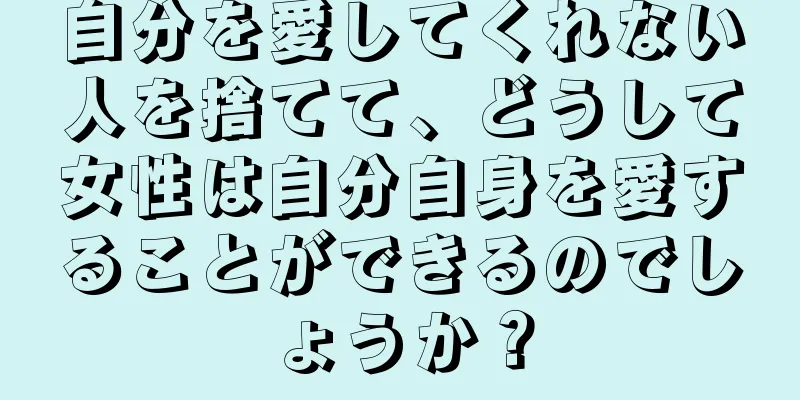 自分を愛してくれない人を捨てて、どうして女性は自分自身を愛することができるのでしょうか？
