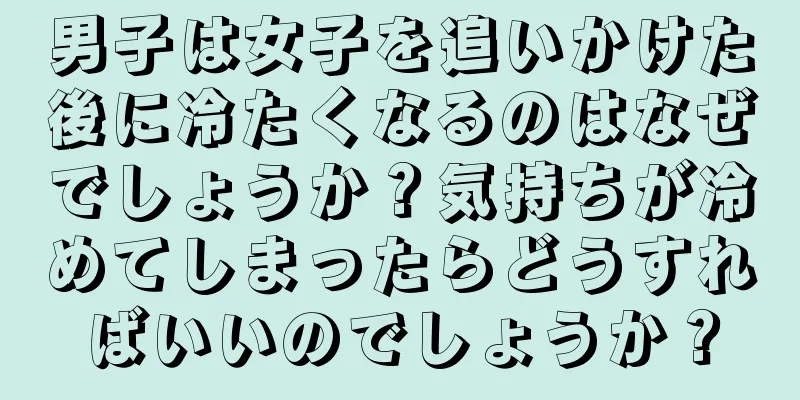 男子は女子を追いかけた後に冷たくなるのはなぜでしょうか？気持ちが冷めてしまったらどうすればいいのでしょうか？