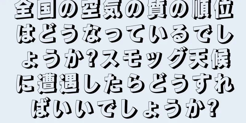 全国の空気の質の順位はどうなっているでしょうか?スモッグ天候に遭遇したらどうすればいいでしょうか?