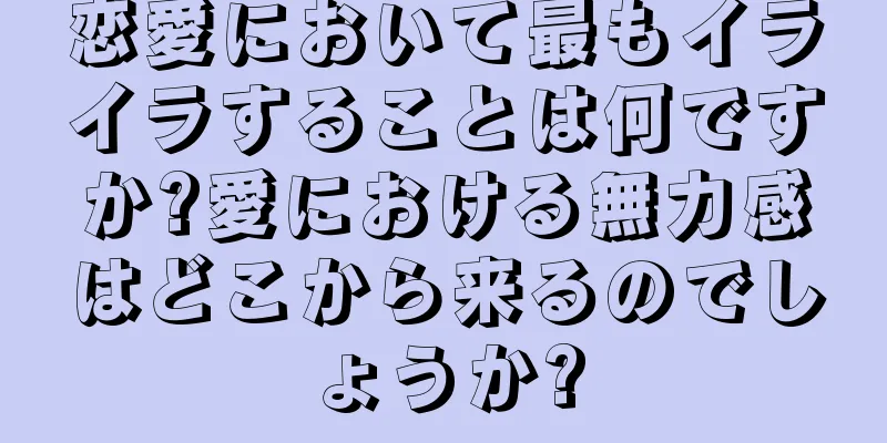 恋愛において最もイライラすることは何ですか?愛における無力感はどこから来るのでしょうか?