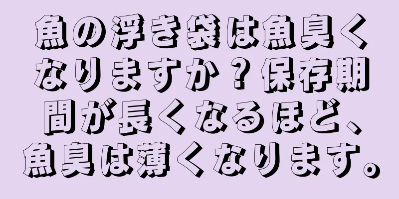 魚の浮き袋は魚臭くなりますか？保存期間が長くなるほど、魚臭は薄くなります。