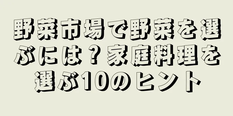 野菜市場で野菜を選ぶには？家庭料理を選ぶ10のヒント