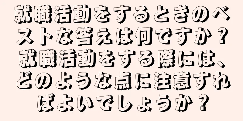 就職活動をするときのベストな答えは何ですか？就職活動をする際には、どのような点に注意すればよいでしょうか？