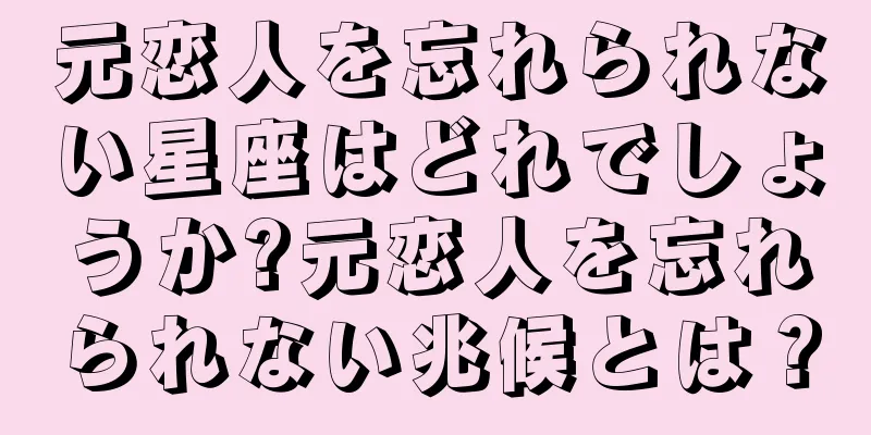 元恋人を忘れられない星座はどれでしょうか?元恋人を忘れられない兆候とは？