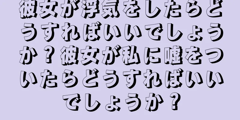 彼女が浮気をしたらどうすればいいでしょうか？彼女が私に嘘をついたらどうすればいいでしょうか？