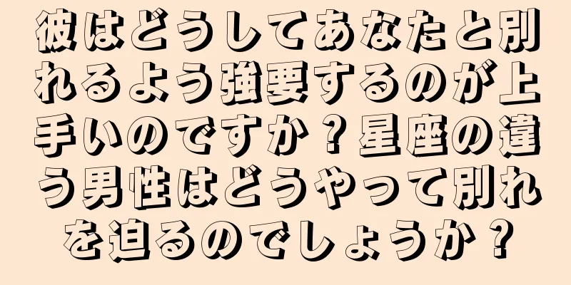 彼はどうしてあなたと別れるよう強要するのが上手いのですか？星座の違う男性はどうやって別れを迫るのでしょうか？