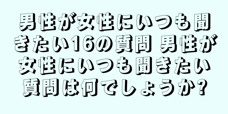 男性が女性にいつも聞きたい16の質問 男性が女性にいつも聞きたい質問は何でしょうか?