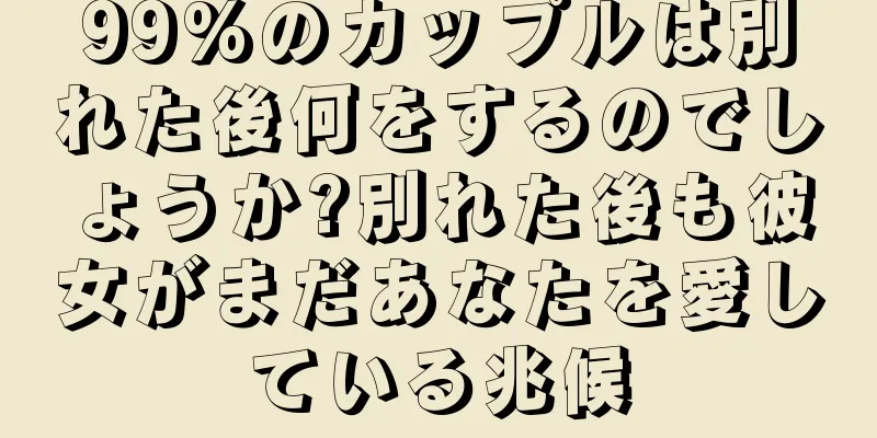 99%のカップルは別れた後何をするのでしょうか?別れた後も彼女がまだあなたを愛している兆候