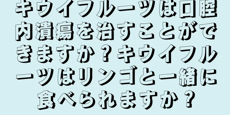 キウイフルーツは口腔内潰瘍を治すことができますか？キウイフルーツはリンゴと一緒に食べられますか？