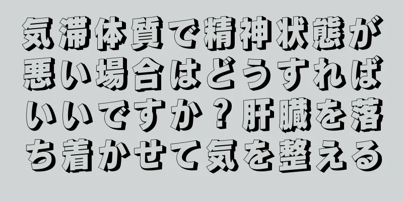 気滞体質で精神状態が悪い場合はどうすればいいですか？肝臓を落ち着かせて気を整える