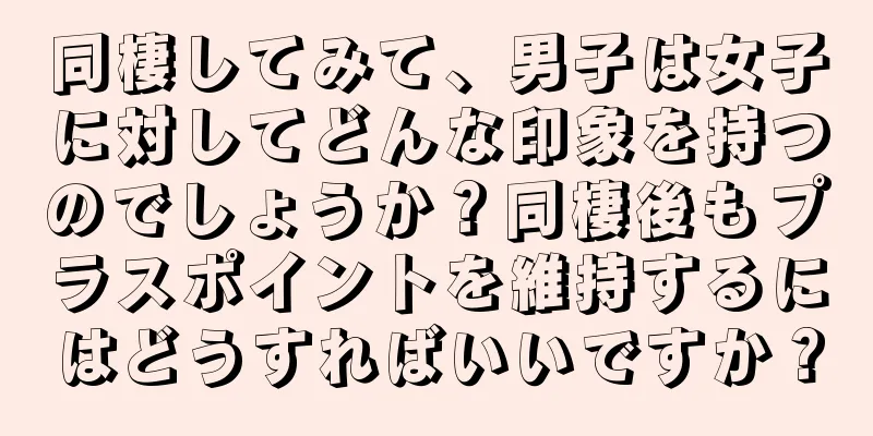 同棲してみて、男子は女子に対してどんな印象を持つのでしょうか？同棲後もプラスポイントを維持するにはどうすればいいですか？