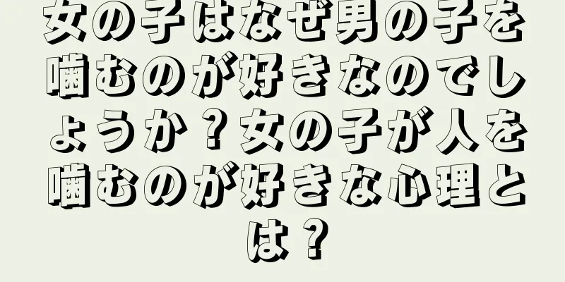女の子はなぜ男の子を噛むのが好きなのでしょうか？女の子が人を噛むのが好きな心理とは？