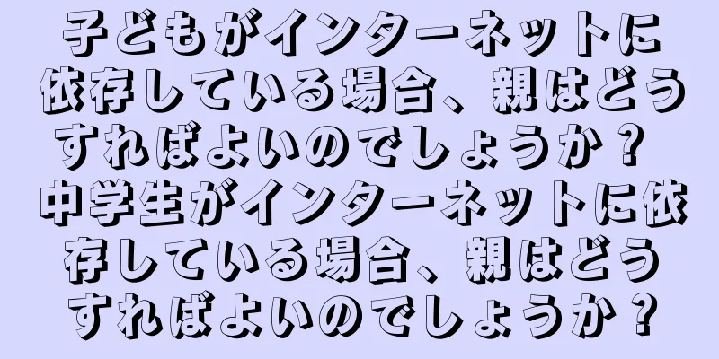 子どもがインターネットに依存している場合、親はどうすればよいのでしょうか？ 中学生がインターネットに依存している場合、親はどうすればよいのでしょうか？