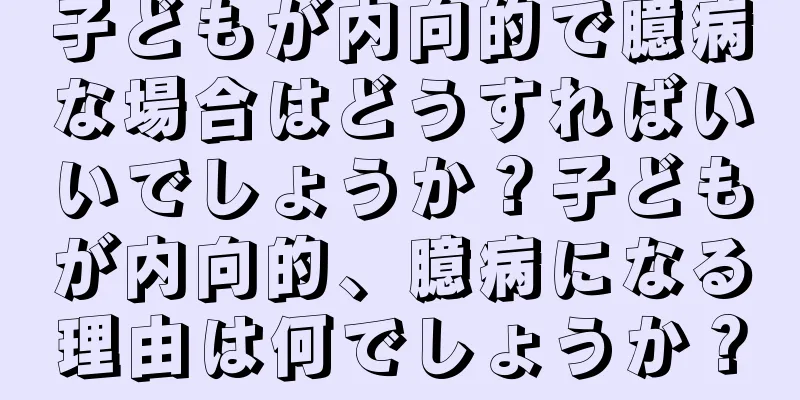 子どもが内向的で臆病な場合はどうすればいいでしょうか？子どもが内向的、臆病になる理由は何でしょうか？