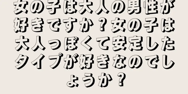 女の子は大人の男性が好きですか？女の子は大人っぽくて安定したタイプが好きなのでしょうか？