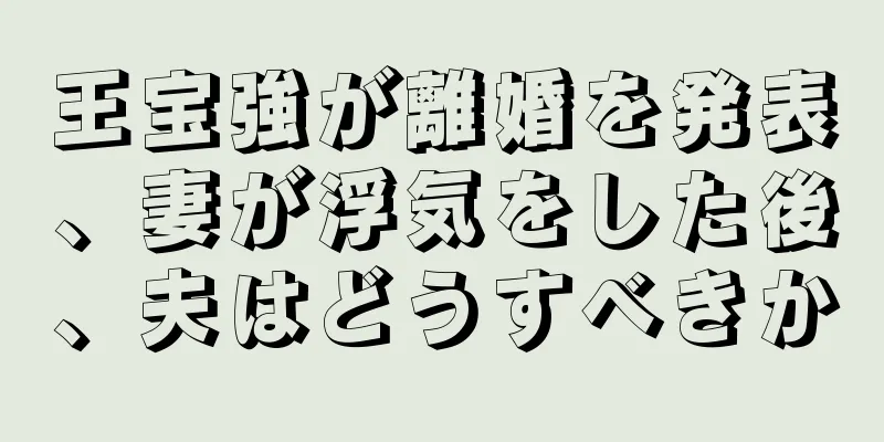 王宝強が離婚を発表、妻が浮気をした後、夫はどうすべきか