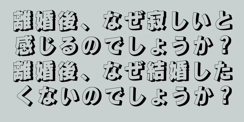 離婚後、なぜ寂しいと感じるのでしょうか？離婚後、なぜ結婚したくないのでしょうか？