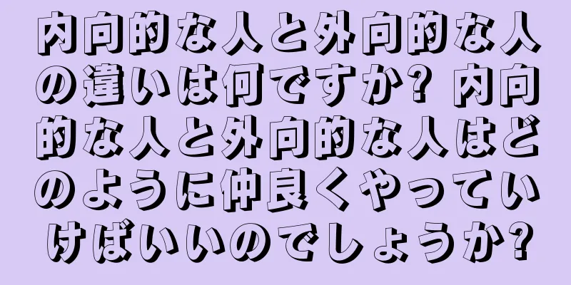 内向的な人と外向的な人の違いは何ですか? 内向的な人と外向的な人はどのように仲良くやっていけばいいのでしょうか?