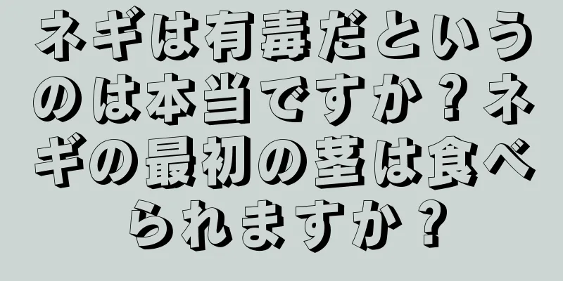 ネギは有毒だというのは本当ですか？ネギの最初の茎は食べられますか？