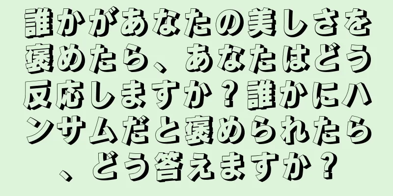 誰かがあなたの美しさを褒めたら、あなたはどう反応しますか？誰かにハンサムだと褒められたら、どう答えますか？