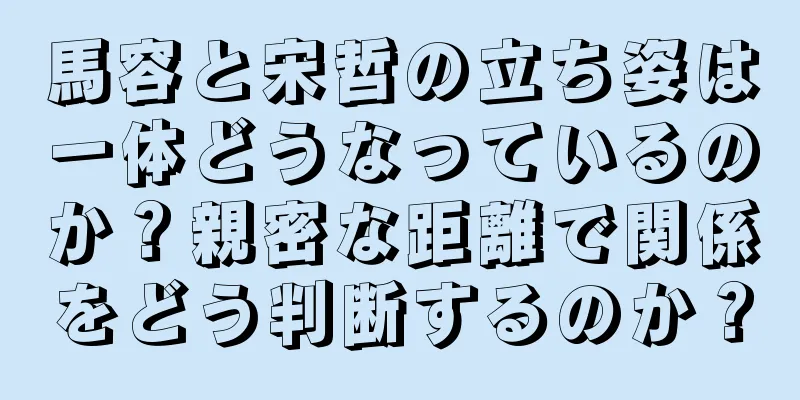 馬容と宋哲の立ち姿は一体どうなっているのか？親密な距離で関係をどう判断するのか？