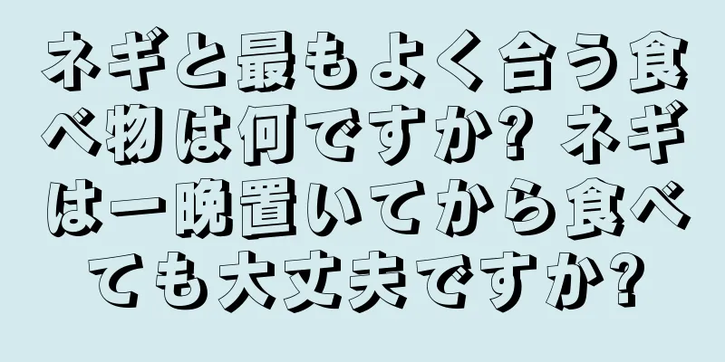 ネギと最もよく合う食べ物は何ですか? ネギは一晩置いてから食べても大丈夫ですか?