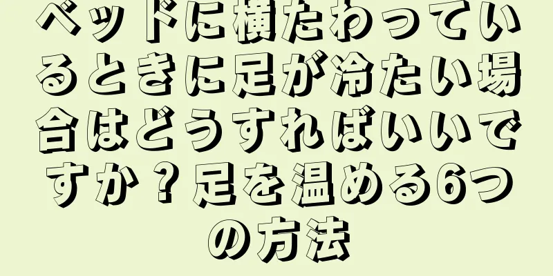 ベッドに横たわっているときに足が冷たい場合はどうすればいいですか？足を温める6つの方法