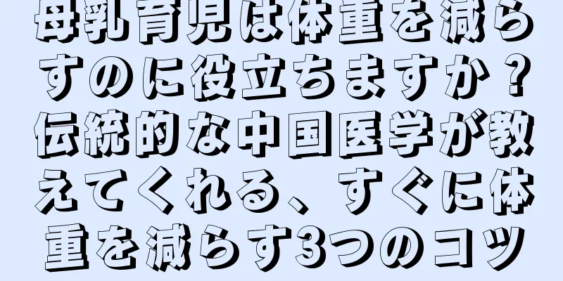 母乳育児は体重を減らすのに役立ちますか？伝統的な中国医学が教えてくれる、すぐに体重を減らす3つのコツ