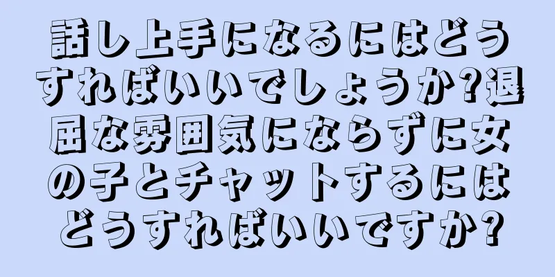 話し上手になるにはどうすればいいでしょうか?退屈な雰囲気にならずに女の子とチャットするにはどうすればいいですか?