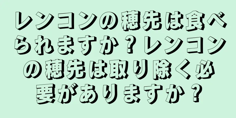 レンコンの穂先は食べられますか？レンコンの穂先は取り除く必要がありますか？