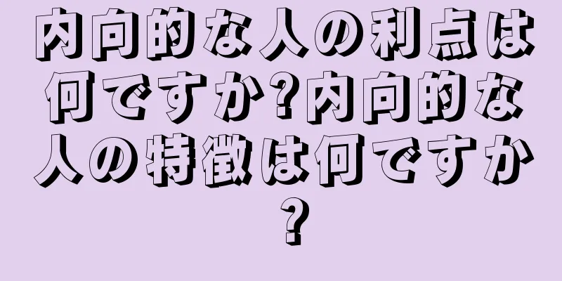 内向的な人の利点は何ですか?内向的な人の特徴は何ですか？