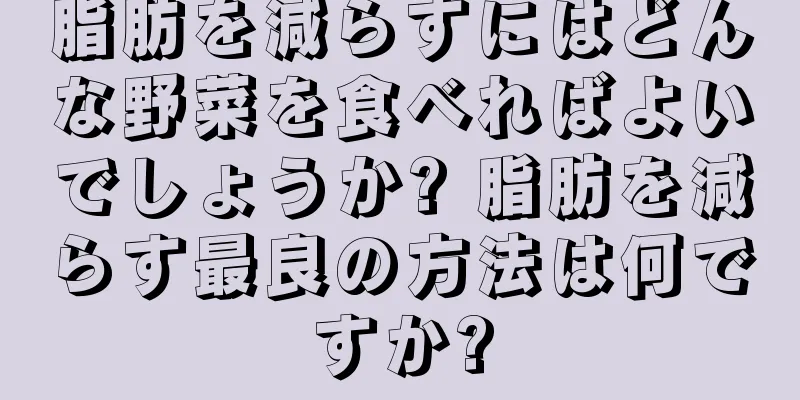 脂肪を減らすにはどんな野菜を食べればよいでしょうか? 脂肪を減らす最良の方法は何ですか?