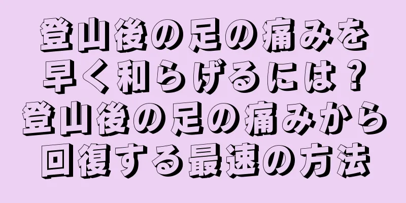 登山後の足の痛みを早く和らげるには？登山後の足の痛みから回復する最速の方法