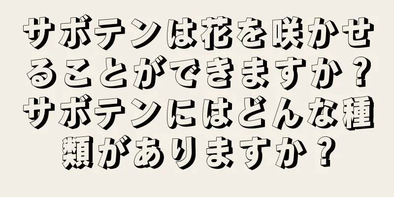 サボテンは花を咲かせることができますか？サボテンにはどんな種類がありますか？