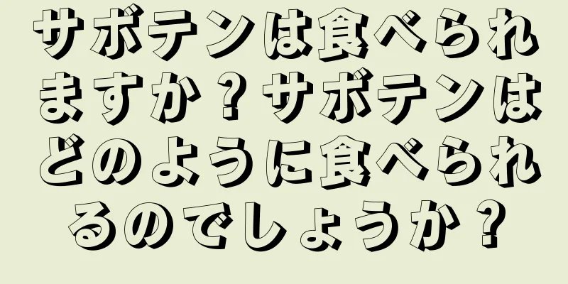 サボテンは食べられますか？サボテンはどのように食べられるのでしょうか？